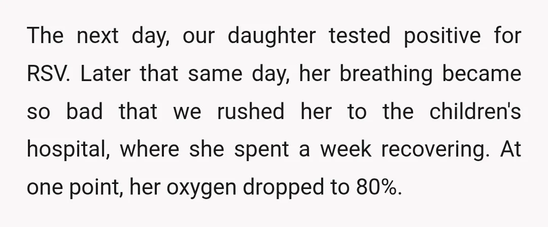 The next day, our daughter tested positive for RSV. Later that same day, her breathing became so bad that we rushed her to the children's hospital, where she spent a...