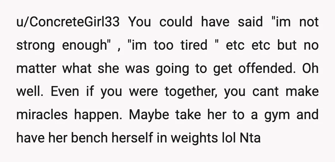 u/ConcreteGirl33 You could have said "im not strong enough" , "im too tired " etc etc but no matter what she was going to get offended. Oh well. Even if...