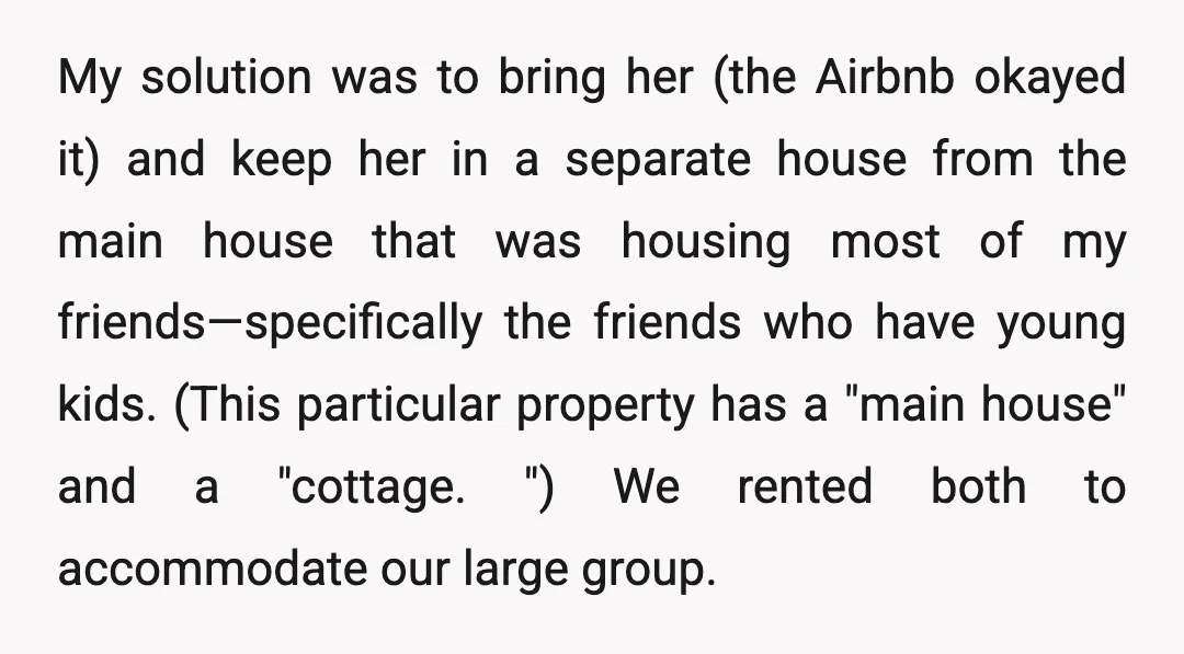 My solution was to bring her (the Airbnb okayed it) and keep her in a separate house from the main house that was housing most of my friends—specifically the friends...