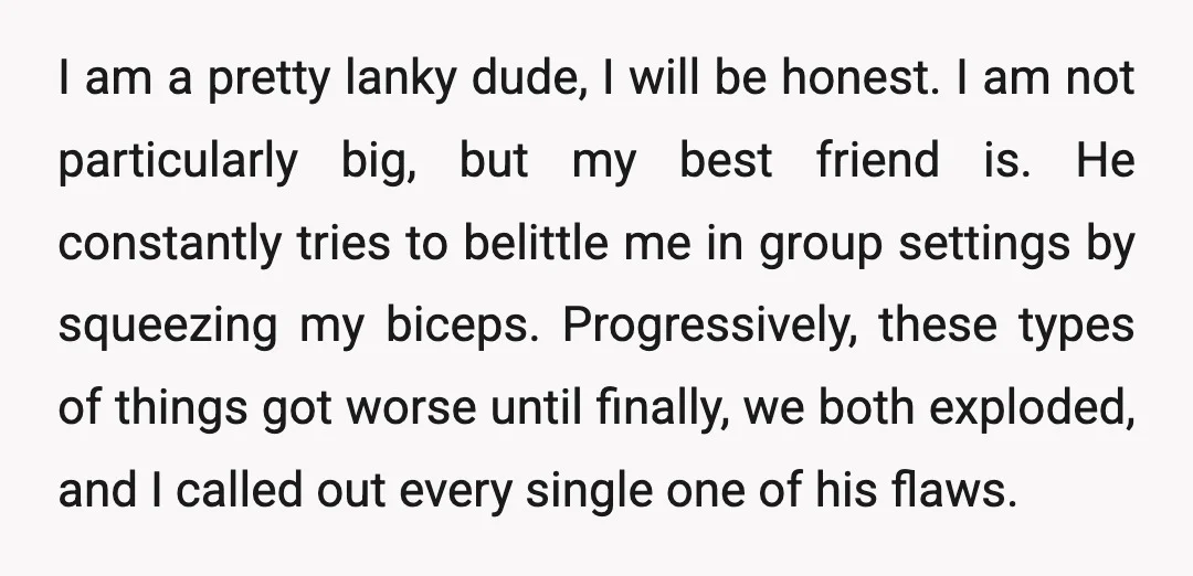 I am a pretty lanky dude, I will be honest. I am not particularly big, but my best friend is. He constantly tries to belittle me in group settings by...