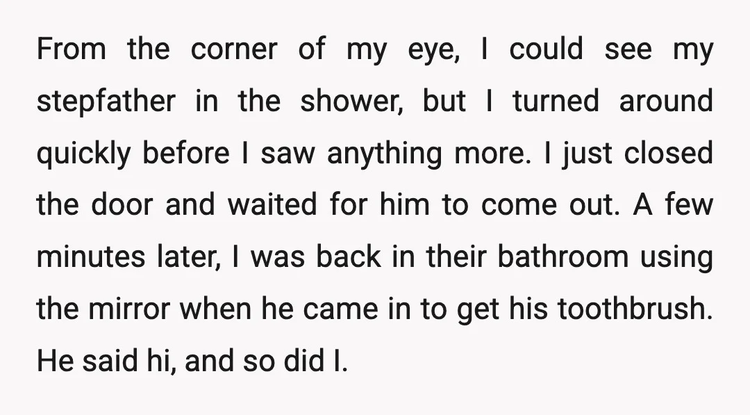 From the corner of my eye, I could see my stepfather in the shower, but I turned around quickly before I saw anything more. I just closed the door and...