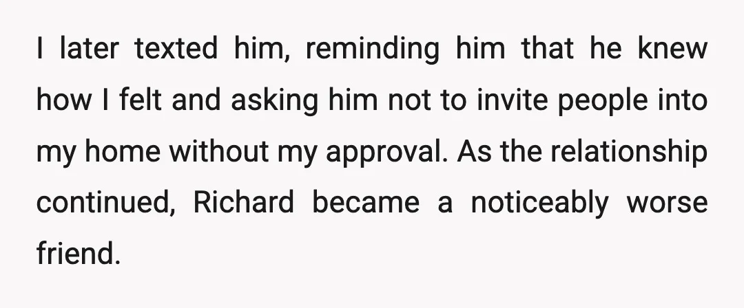 I later texted him, reminding him that he knew how I felt and asking him not to invite people into my home without my approval. As the relationship continued, Richard...