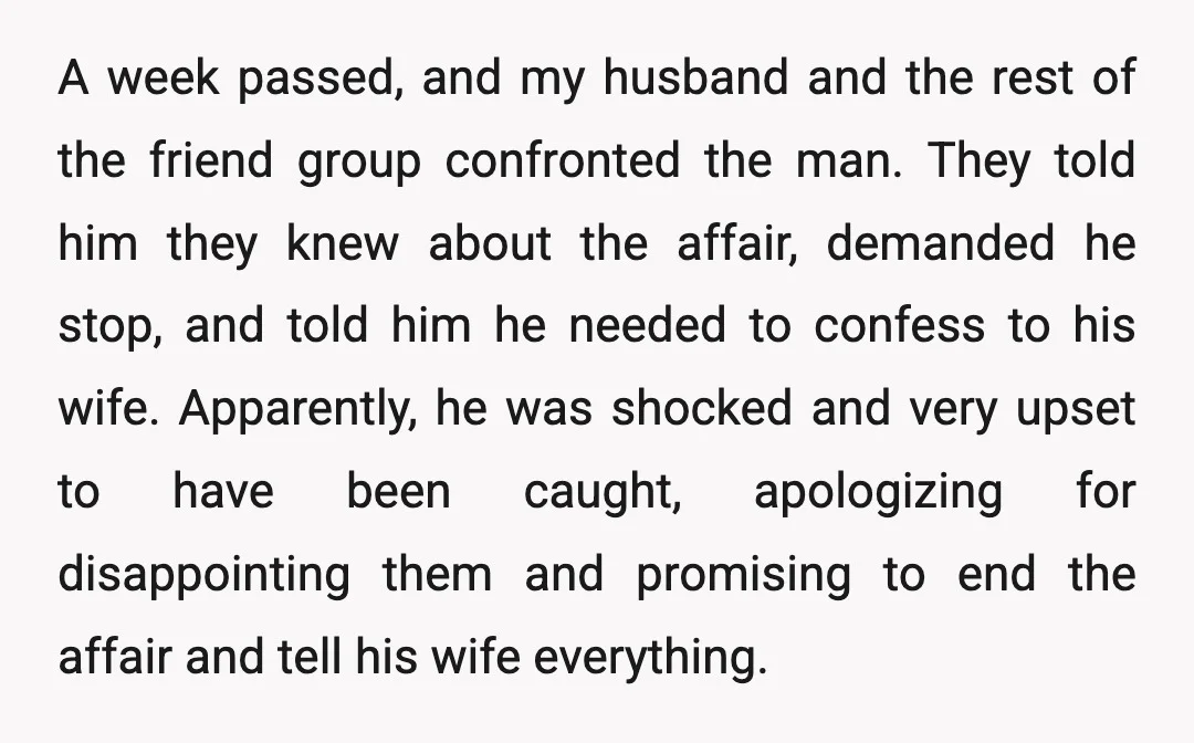 A week passed, and my husband and the rest of the friend group confronted the man. They told him they knew about the affair, demanded he stop, and told him...