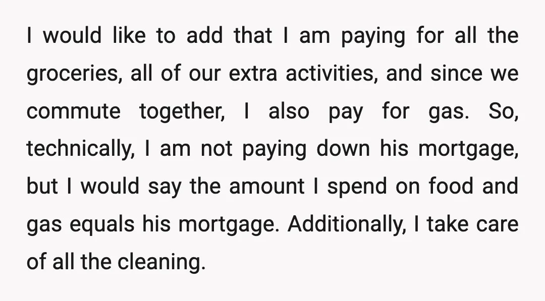 I would like to add that I am paying for all the groceries, all of our extra activities, and since we commute together, I also pay for gas. So, technically,...