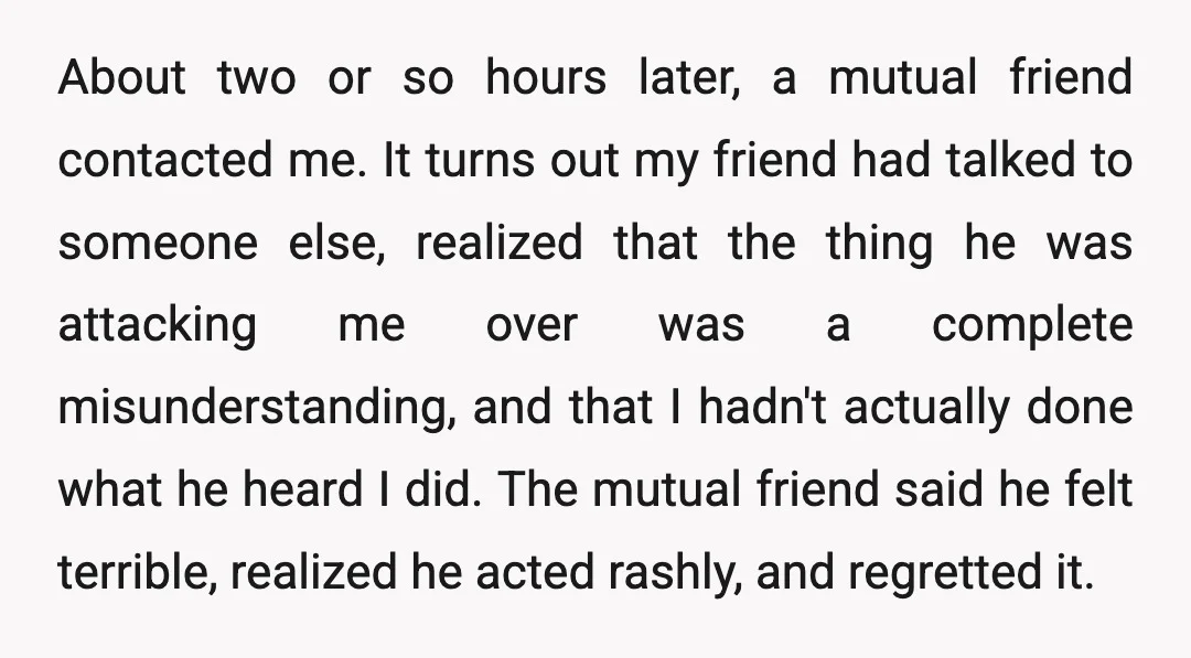 About two or so hours later, a mutual friend contacted me. It turns out my friend had talked to someone else, realized that the thing he was attacking me over...