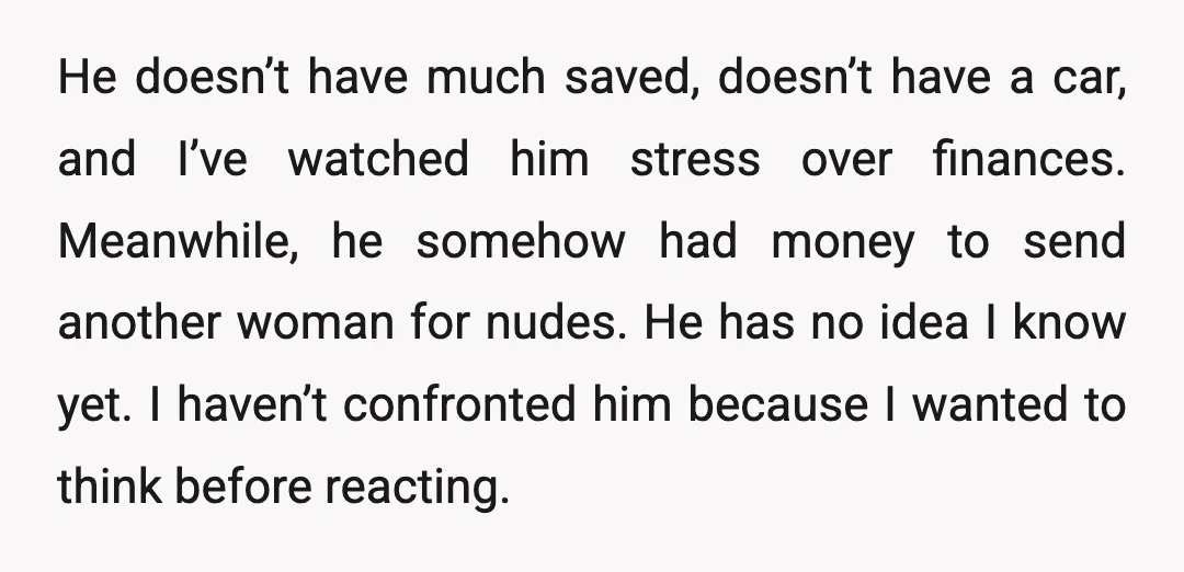 He doesn’t have much saved, doesn’t have a car, and I’ve watched him stress over finances. Meanwhile, he somehow had money to send another woman for nudes. He has no...