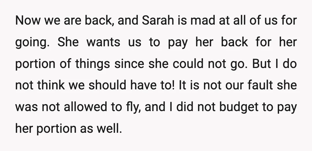 Now we are back, and Sarah is mad at all of us for going. She wants us to pay her back for her portion of things since she could not...