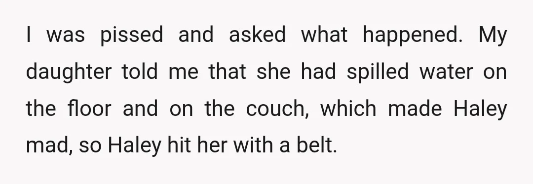 I was pissed and asked what happened. My daughter told me that she had spilled water on the floor and on the couch, which made Haley mad, so Haley hit...