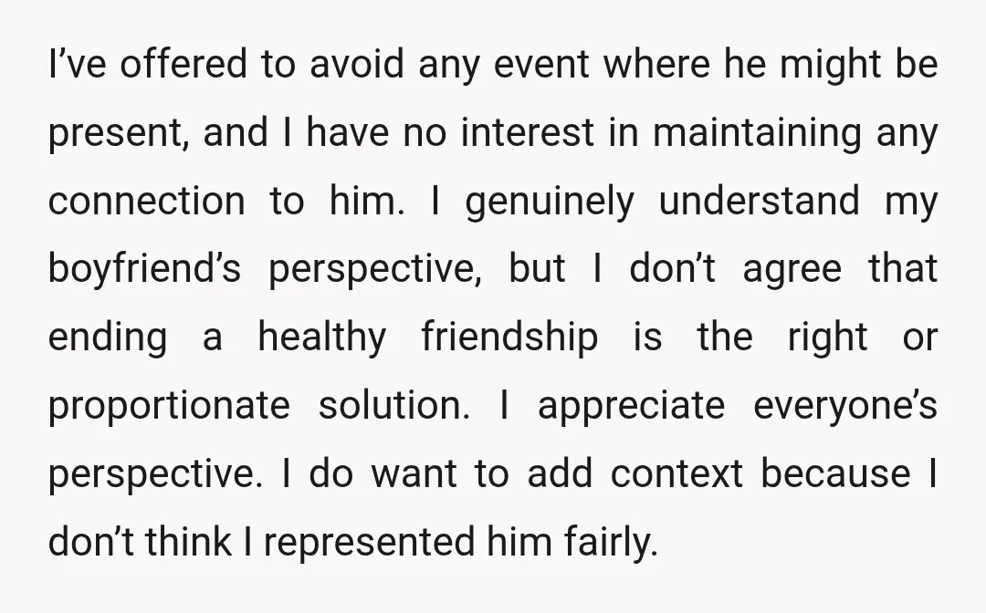 I’ve offered to avoid any event where he might be present, and I have no interest in maintaining any connection to him. I genuinely understand my boyfriend’s perspective, but I...