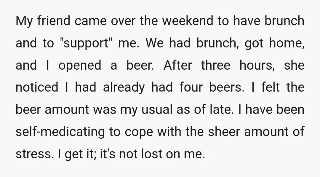My friend came over the weekend to have brunch and to "support" me. We had brunch, got home, and I opened a beer. After three hours, she noticed I had...