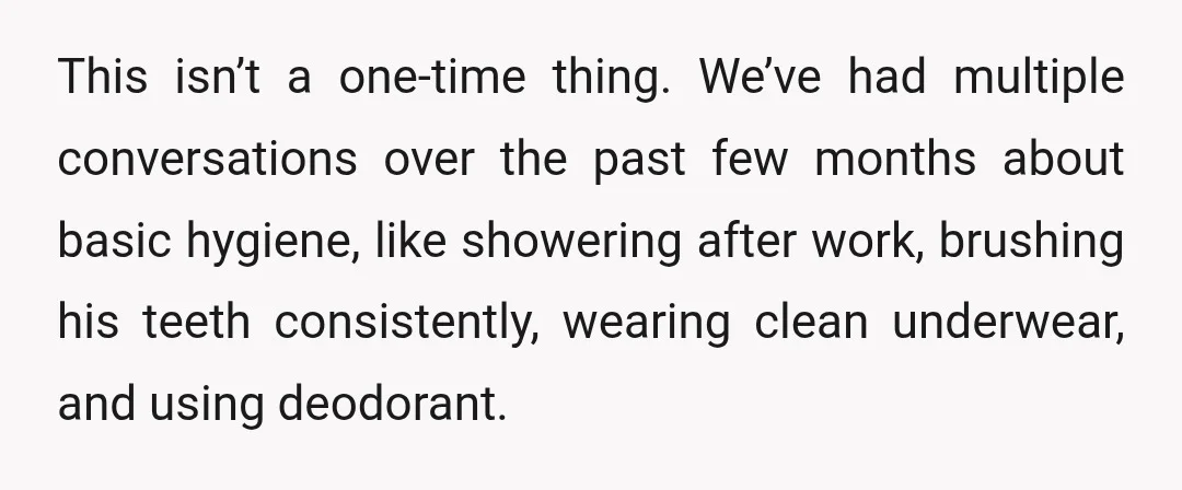 This isn’t a one-time thing. We’ve had multiple conversations over the past few months about basic hygiene, like showering after work, brushing his teeth consistently, wearing clean underwear, and using...