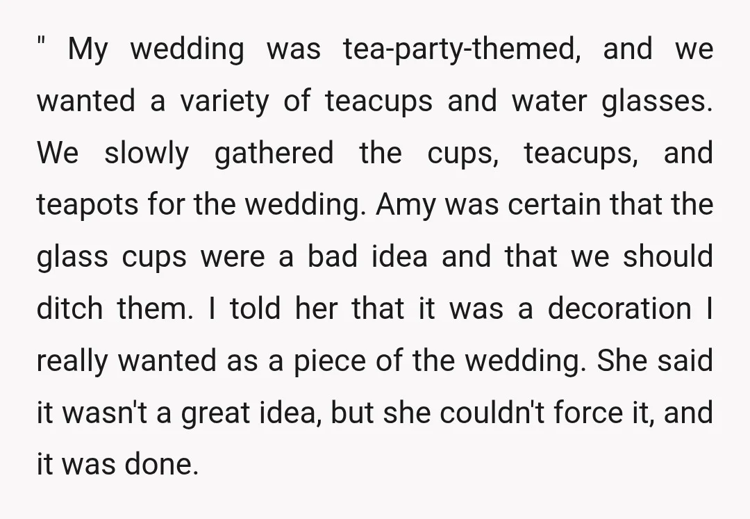" My wedding was tea-party-themed, and we wanted a variety of teacups and water glasses. We slowly gathered the cups, teacups, and teapots for the wedding. Amy was certain that...