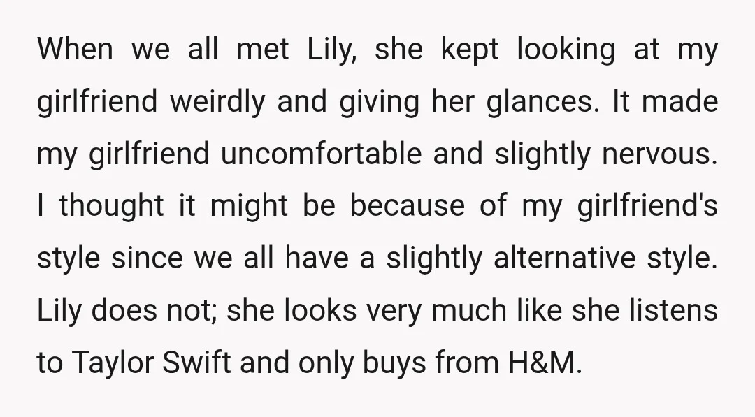When we all met Lily, she kept looking at my girlfriend weirdly and giving her glances. It made my girlfriend uncomfortable and slightly nervous. I thought it might be because...