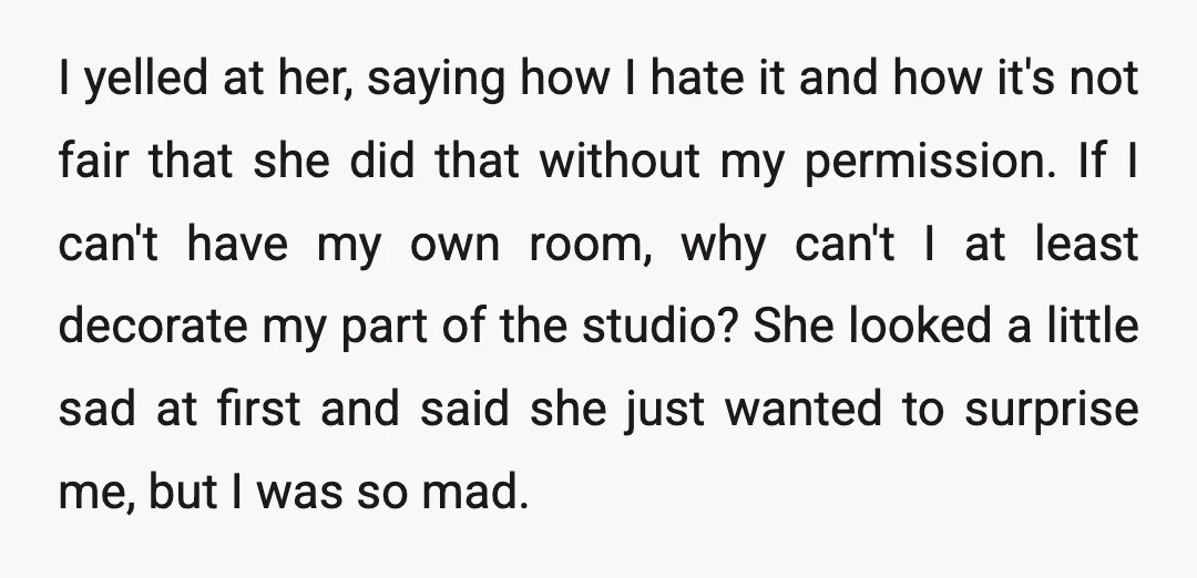 I yelled at her, saying how I hate it and how it's not fair that she did that without my permission. If I can't have my own room, why can't...