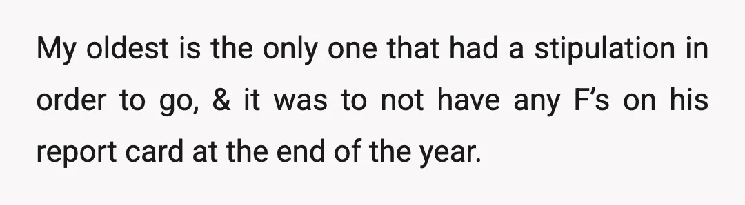 My oldest is the only one that had a stipulation in order to go, & it was to not have any F’s on his report card at the end of...