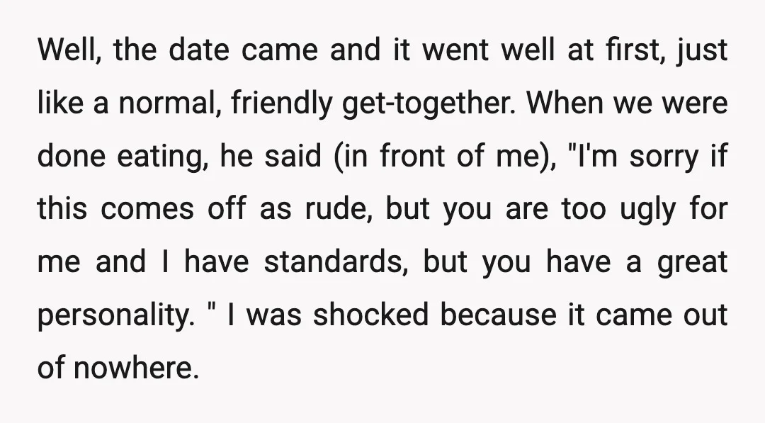Well, the date came and it went well at first, just like a normal, friendly get-together. When we were done eating, he said (in front of me), "I'm sorry if...