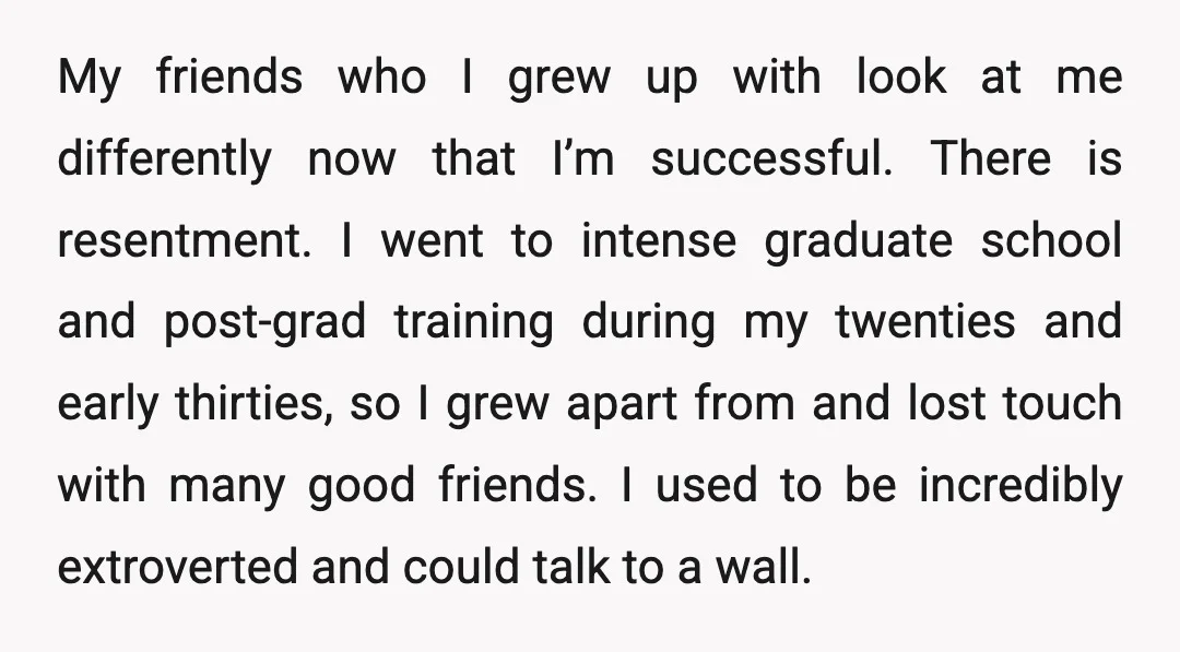 My friends who I grew up with look at me differently now that I’m successful. There is resentment. I went to intense graduate school and post-grad training during my twenties...