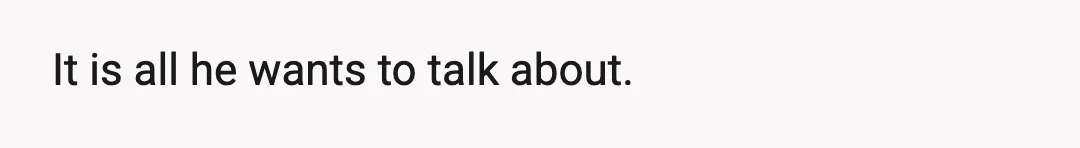 It is all he wants to talk about.