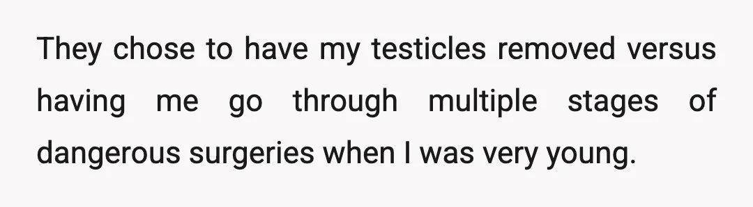 They chose to have my testicles removed versus having me go through multiple stages of dangerous surgeries when I was very young.