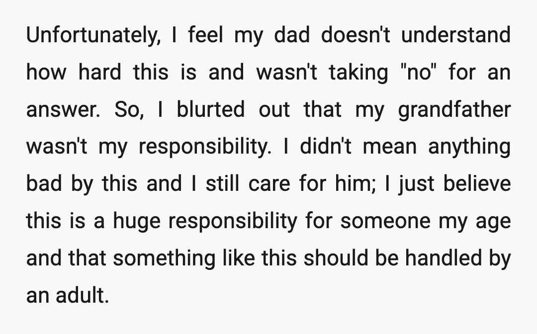 Unfortunately, I feel my dad doesn't understand how hard this is and wasn't taking "no" for an answer. So, I blurted out that my grandfather wasn't my responsibility. I didn't...