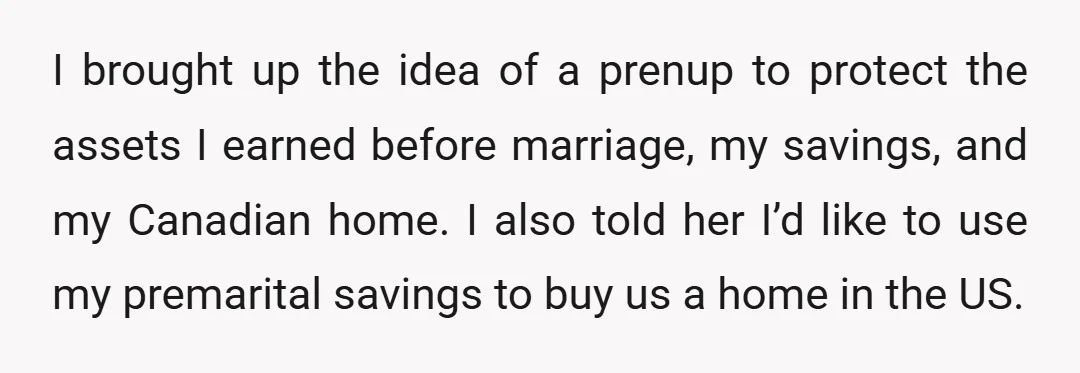 I brought up the idea of a prenup to protect the assets I earned before marriage, my savings, and my Canadian home. I also told her I’d like to use...