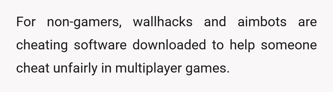 For non-gamers, wallhacks and aimbots are cheating software downloaded to help someone cheat unfairly in multiplayer games.