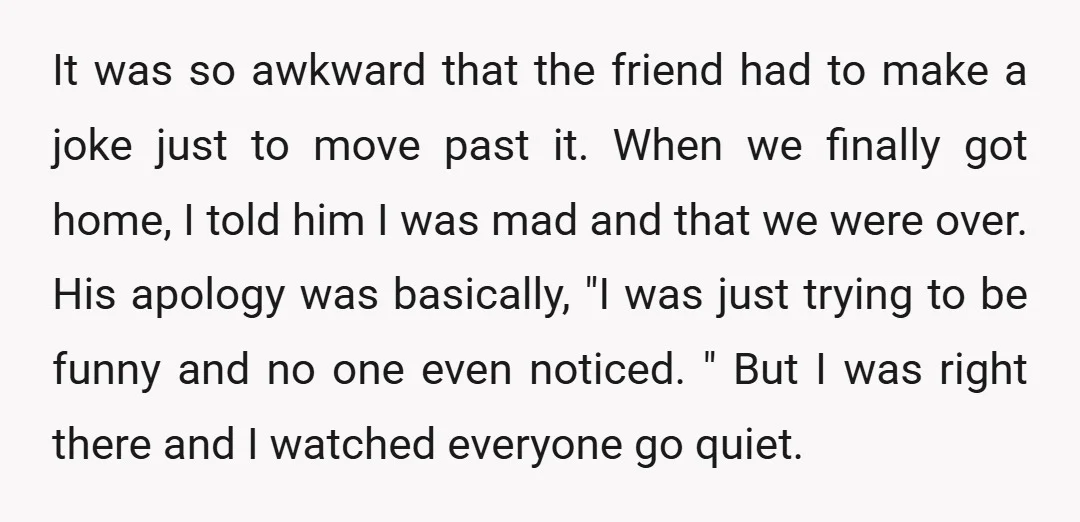 It was so awkward that the friend had to make a joke just to move past it. When we finally got home, I told him I was mad and that...