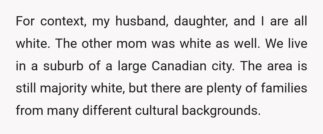 For context, my husband, daughter, and I are all white. The other mom was white as well. We live in a suburb of a large Canadian city. The area is...