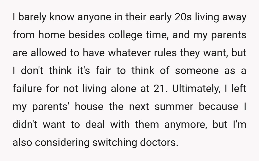 I barely know anyone in their early 20s living away from home besides college time, and my parents are allowed to have whatever rules they want, but I don't think...