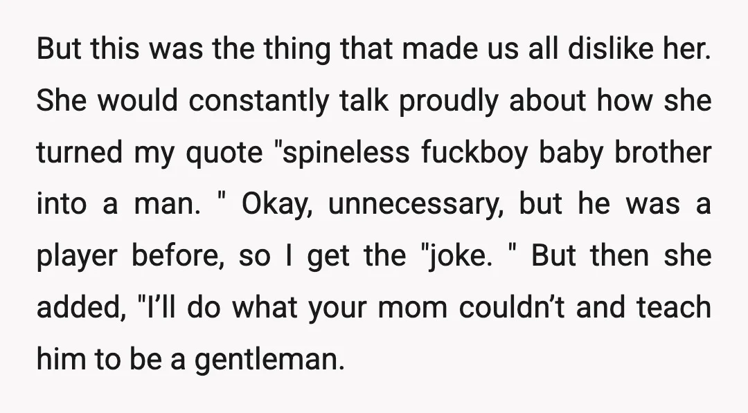 But this was the thing that made us all dislike her. She would constantly talk proudly about how she turned my quote "spineless fuckboy baby brother into a man. "...