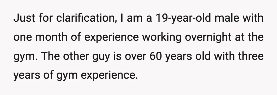 Just for clarification, I am a 19-year-old male with one month of experience working overnight at the gym. The other guy is over 60 years old with three years of...