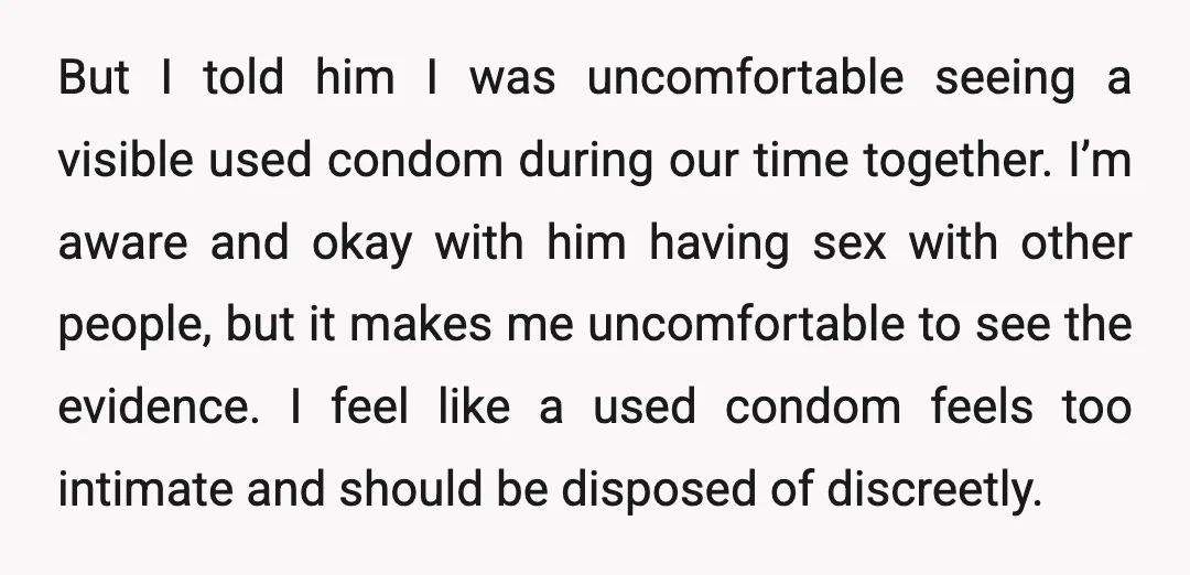 But I told him I was uncomfortable seeing a visible used condom during our time together. I’m aware and okay with him having sex with other people, but it makes...