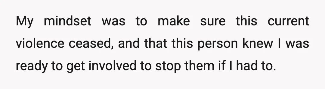 My mindset was to make sure this current violence ceased, and that this person knew I was ready to get involved to stop them if I had to.