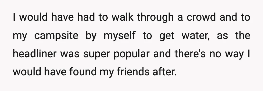 I would have had to walk through a crowd and to my campsite by myself to get water, as the headliner was super popular and there's no way I would...