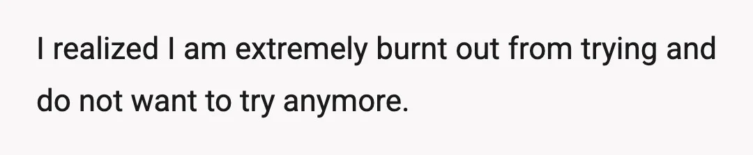 I realized I am extremely burnt out from trying and do not want to try anymore.