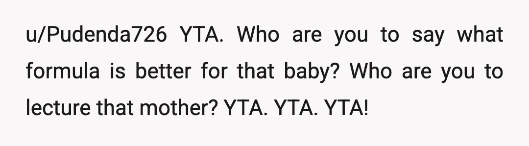 u/Pudenda726
YTA.
Who are you to say what formula is better for that baby? Who are you to lecture that mother? YTA.
YTA.
YTA!