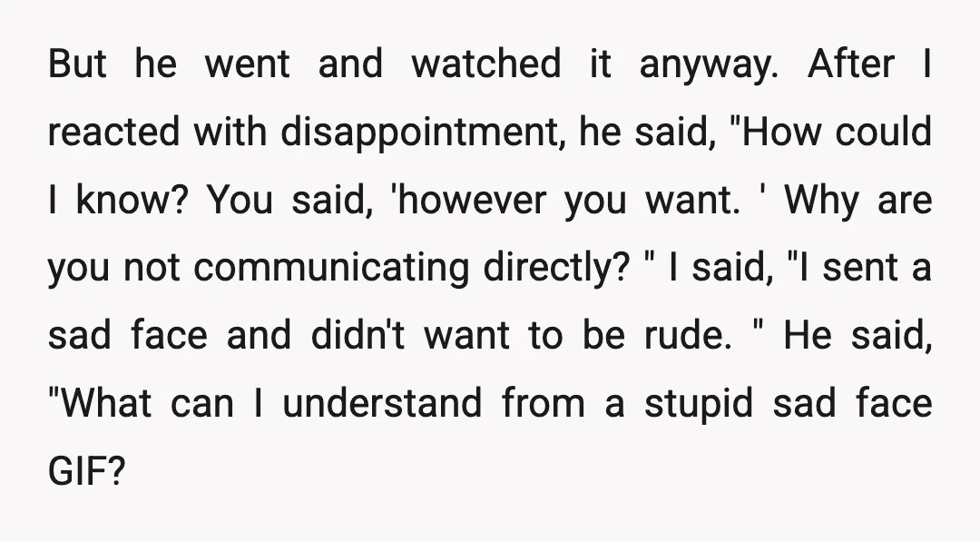 But he went and watched it anyway. After I reacted with disappointment, he said, "How could I know? You said, 'however you want. ' Why are you not communicating directly?...
