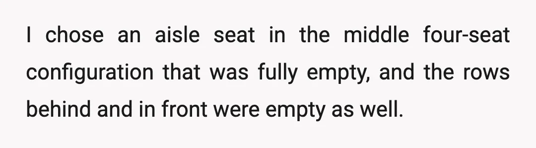 I chose an aisle seat in the middle four-seat configuration that was fully empty, and the rows behind and in front were empty as well.