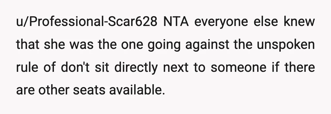 u/Professional-Scar628
NTA everyone else knew that she was the one going against the unspoken rule of don't sit directly next to someone if there are other seats available.