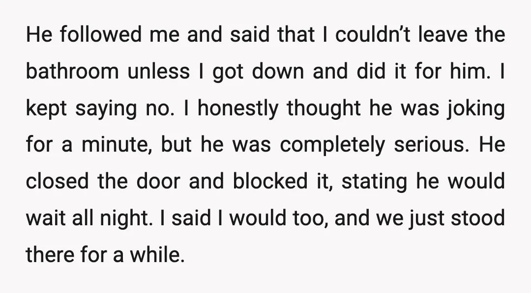 He followed me and said that I couldn’t leave the bathroom unless I got down and did it for him. I kept saying no. I honestly thought he was joking...