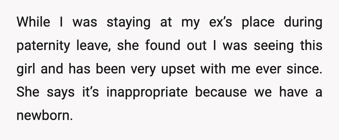 While I was staying at my ex’s place during paternity leave, she found out I was seeing this girl and has been very upset with me ever since. She says...
