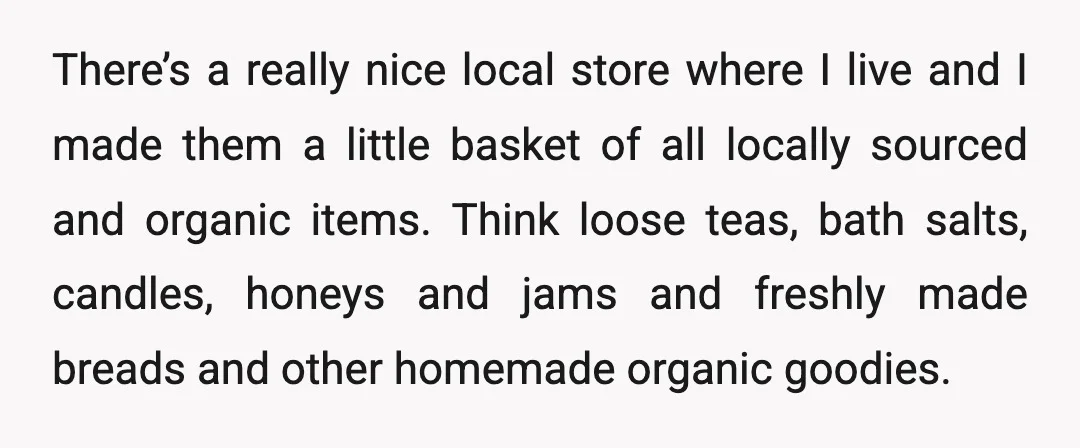 There’s a really nice local store where I live and I made them a little basket of all locally sourced and organic items. Think loose teas, bath salts, candles, honeys...