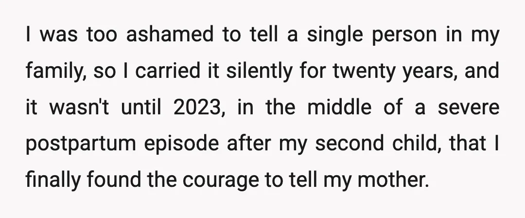 I was too ashamed to tell a single person in my family, so I carried it silently for twenty years, and it wasn't until 2023, in the middle of a...
