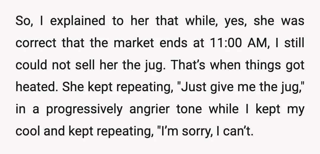 So, I explained to her that while, yes, she was correct that the market ends at 11:00 AM, I still could not sell her the jug. That’s when things got...