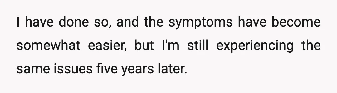I have done so, and the symptoms have become somewhat easier, but I'm still experiencing the same issues five years later.