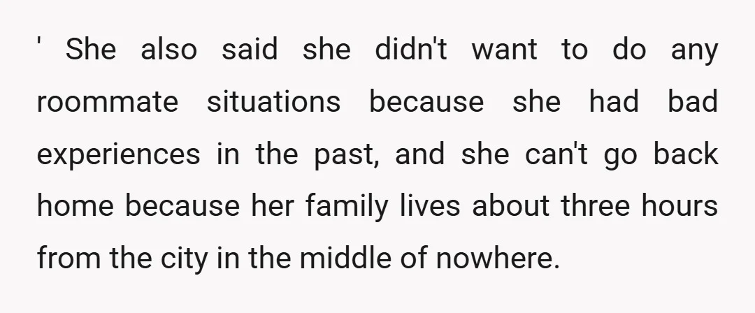 ' She also said she didn't want to do any roommate situations because she had bad experiences in the past, and she can't go back home because her family lives...
