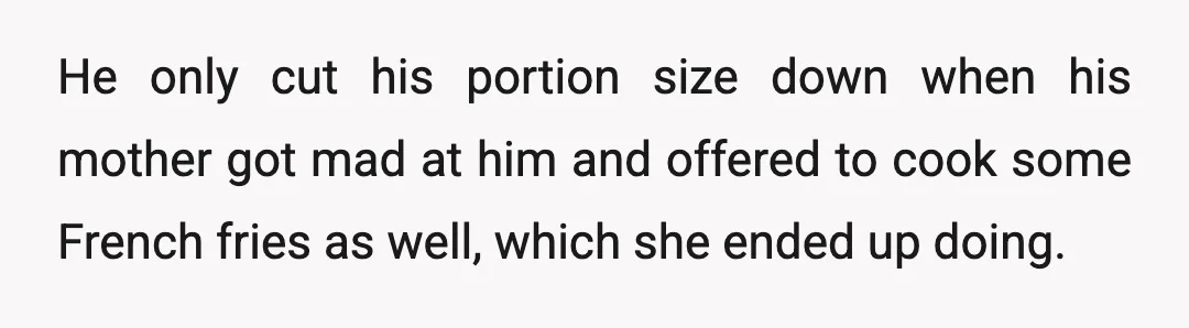 He only cut his portion size down when his mother got mad at him and offered to cook some French fries as well, which she ended up doing.