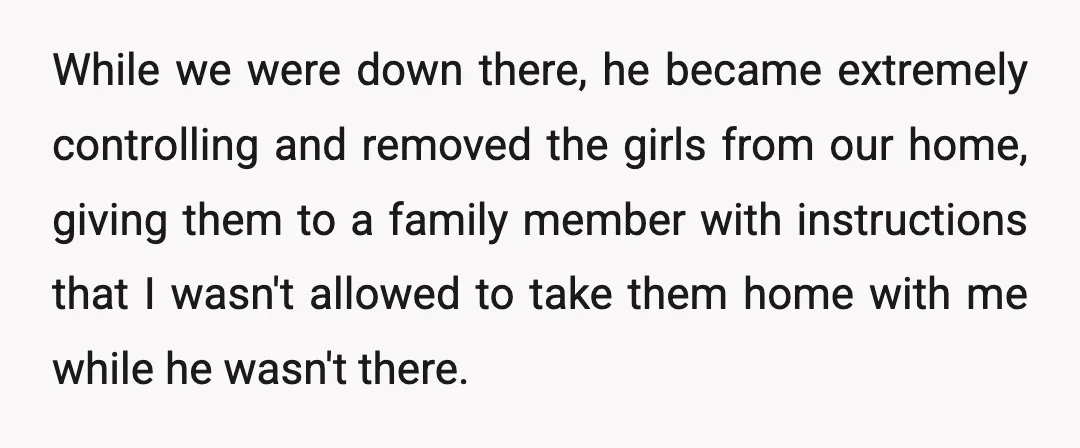 While we were down there, he became extremely controlling and removed the girls from our home, giving them to a family member with instructions that I wasn't allowed to take...