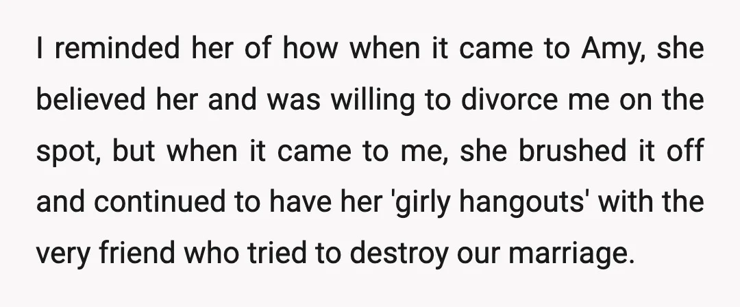 I reminded her of how when it came to Amy, she believed her and was willing to divorce me on the spot, but when it came to me, she brushed...