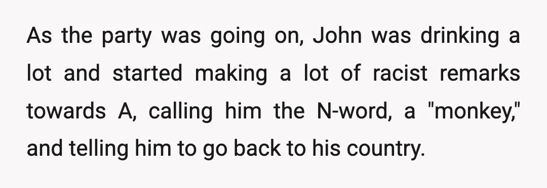 As the party was going on, John was drinking a lot and started making a lot of racist remarks towards A, calling him the N-word, a "monkey," and telling him...